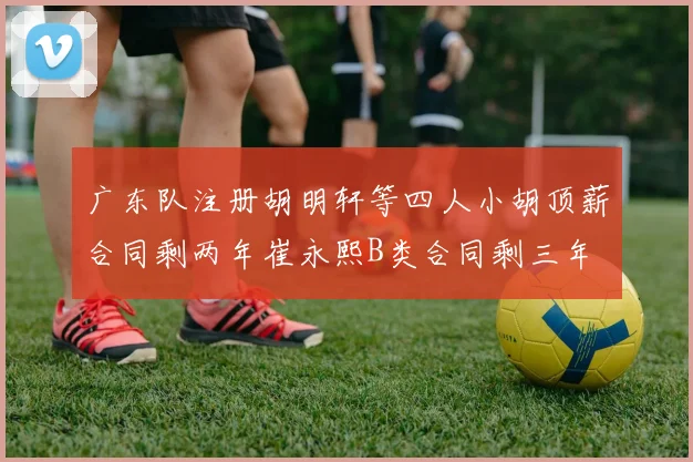 广东队注册胡明轩等四人小胡顶薪合同剩两年崔永熙B类合同剩三年