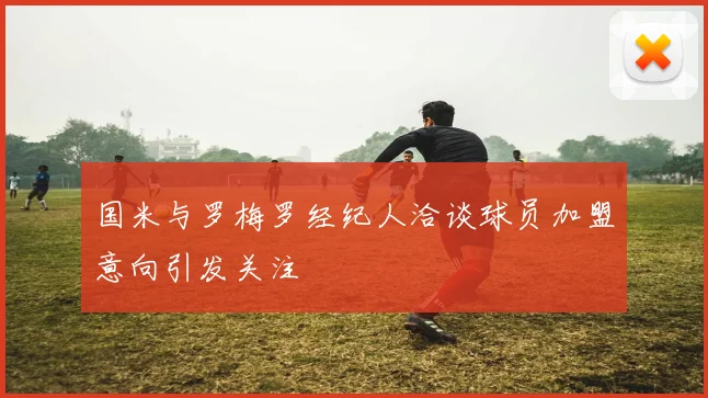 国米与罗梅罗经纪人洽谈球员加盟意向引发关注
