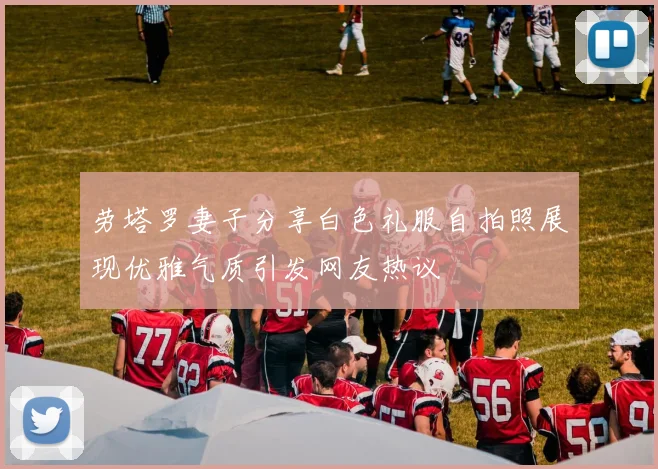 劳塔罗妻子分享白色礼服自拍照展现优雅气质引发网友热议