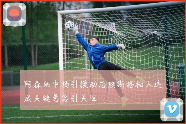 阿森纳中场引援动态赖斯搭档人选成关键悬念引关注