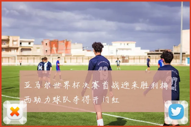 亚马尔世界杯决赛首战迎来胜利梅西助力球队夺得开门红