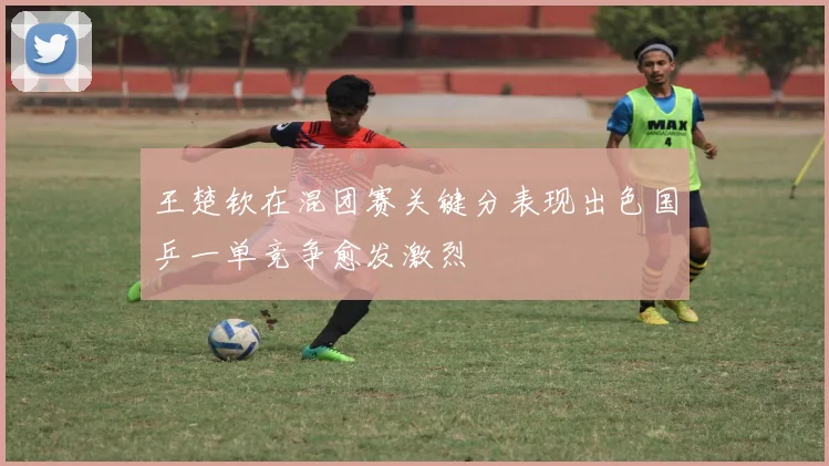 王楚钦在混团赛关键分表现出色国乒一单竞争愈发激烈